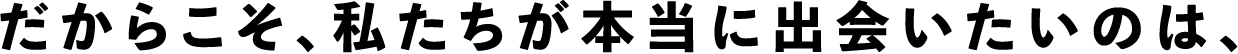 だからこそ、私たちが本当に出会いたいのは、