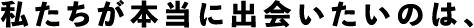 私たちが本当に出会いたいのは、