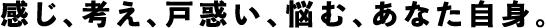 感じ、考え、戸惑い、悩む、あなた自身。