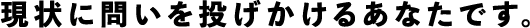 現状に問いを投げかけるあなたです。