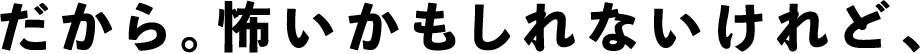 だから。怖いかもしれないけれど、