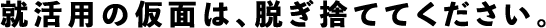 就活用の仮面は、脱ぎ捨ててください。